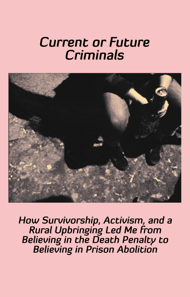 Current or Future Criminals: How Survivorship, Activism, and a Rural Upbringing Led Me from Believing in the Death Penalty to Believing in Prison Abolition, a thick zine printed on pink paper.