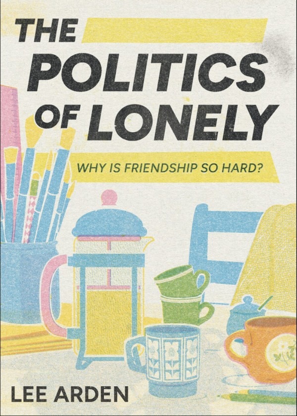 The Politics of Lonely: Why Is Friendship So Hard, by Lee Arden. The cover illustration, made in the style of a riso print, shows a table with a french press, colourful mismatched mugs, and a cup filled with paintbrushes.